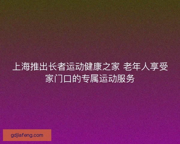 上海推出长者运动健康之家 老年人享受家门口的专属运动服务