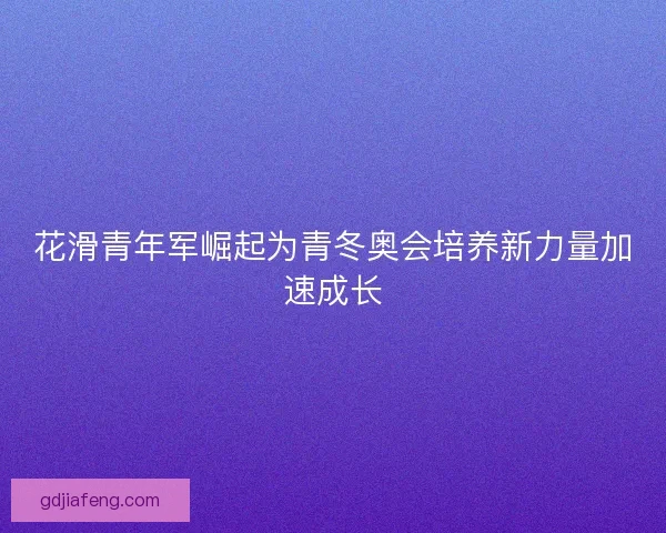花滑青年军崛起为青冬奥会培养新力量加速成长