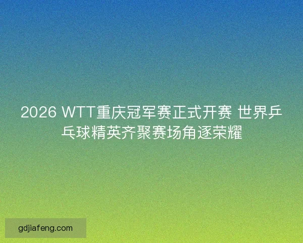 2026 WTT重庆冠军赛正式开赛 世界乒乓球精英齐聚赛场角逐荣耀