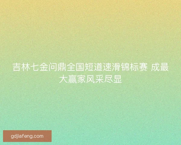 吉林七金问鼎全国短道速滑锦标赛 成最大赢家风采尽显