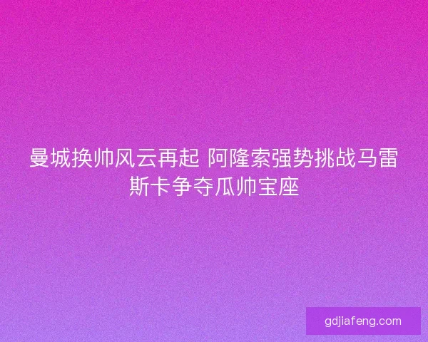 曼城换帅风云再起 阿隆索强势挑战马雷斯卡争夺瓜帅宝座