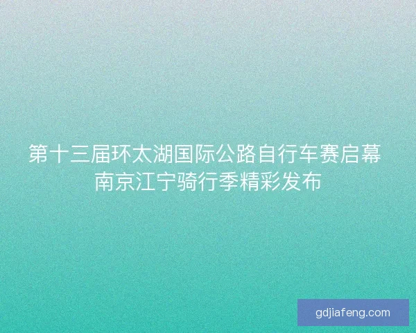 第十三届环太湖国际公路自行车赛启幕 南京江宁骑行季精彩发布