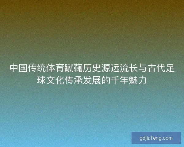 中国传统体育蹴鞠历史源远流长与古代足球文化传承发展的千年魅力