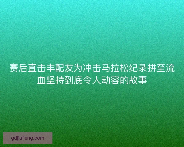 赛后直击丰配友为冲击马拉松纪录拼至流血坚持到底令人动容的故事