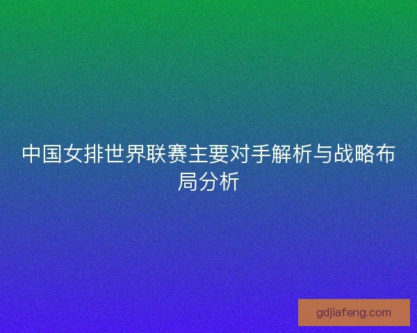 中国女排世界联赛主要对手解析与战略布局分析 中国女排世界联赛主要对手解析与战略布局分析