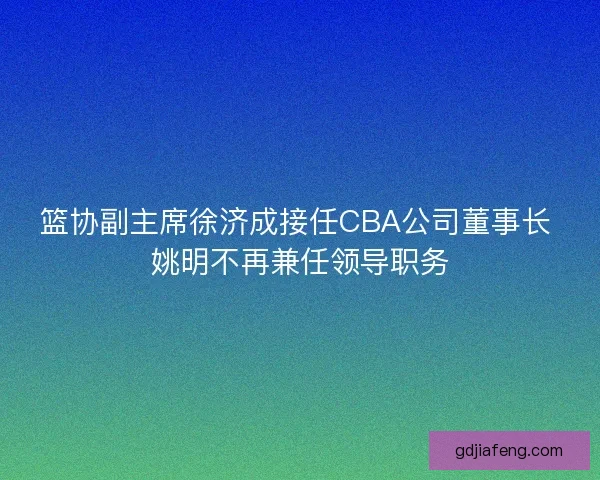 篮协副主席徐济成接任CBA公司董事长 姚明不再兼任领导职务