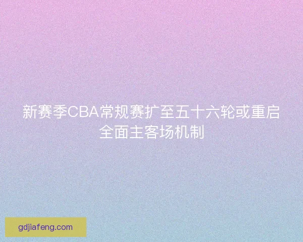 新赛季CBA常规赛扩至五十六轮或重启全面主客场机制