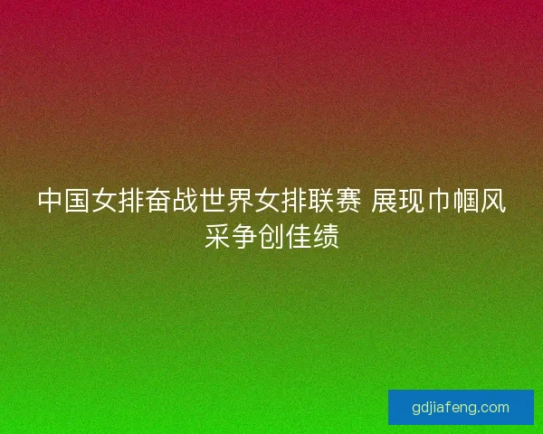 中国女排奋战世界女排联赛 展现巾帼风采争创佳绩