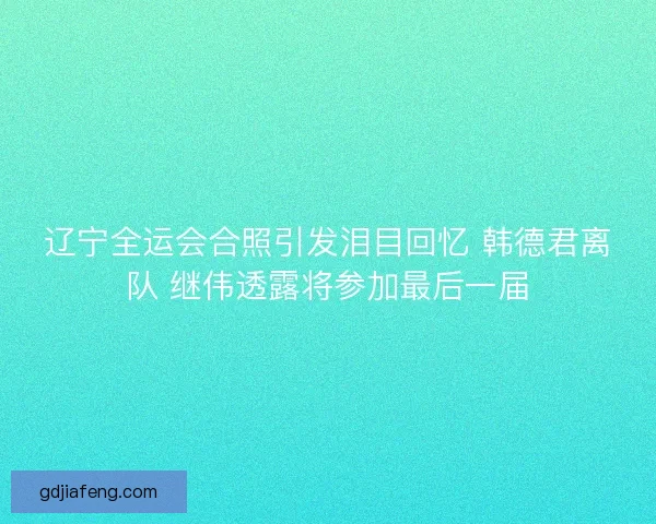 辽宁全运会合照引发泪目回忆 韩德君离队 继伟透露将参加最后一届