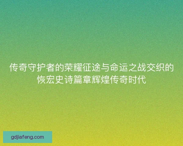 传奇守护者的荣耀征途与命运之战交织的恢宏史诗篇章辉煌传奇时代