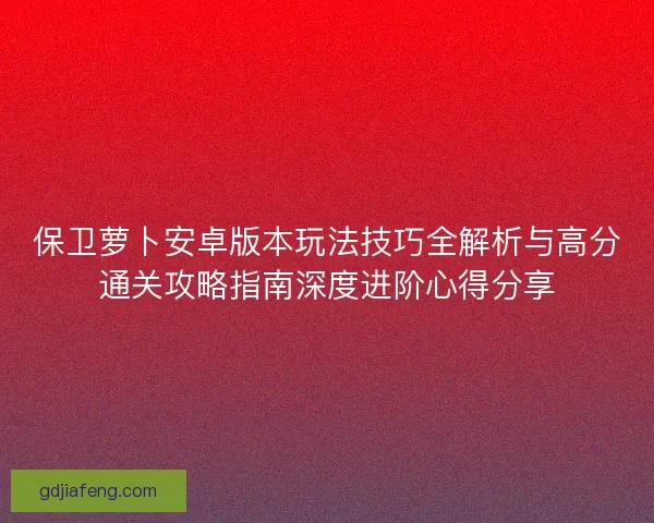 保卫萝卜安卓版本玩法技巧全解析与高分通关攻略指南深度进阶心得分享