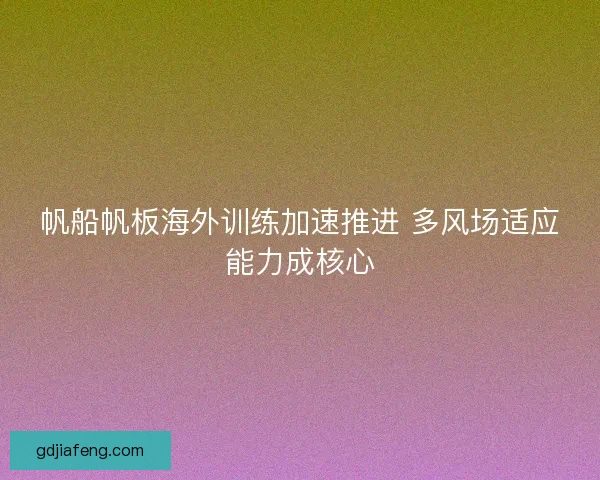 帆船帆板海外训练加速推进 多风场适应能力成核心 帆船帆板海外训练加速推进 多风场适应能力成核心