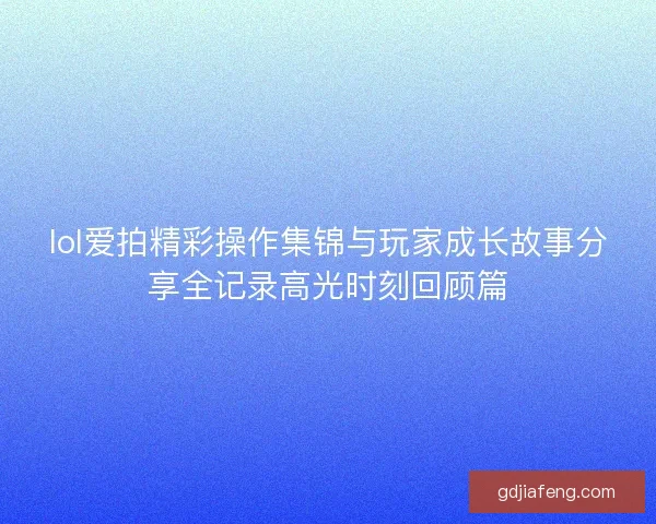 lol爱拍精彩操作集锦与玩家成长故事分享全记录高光时刻回顾篇 lol爱拍精彩操作集锦与玩家成长故事分享全记录高光时刻回顾篇