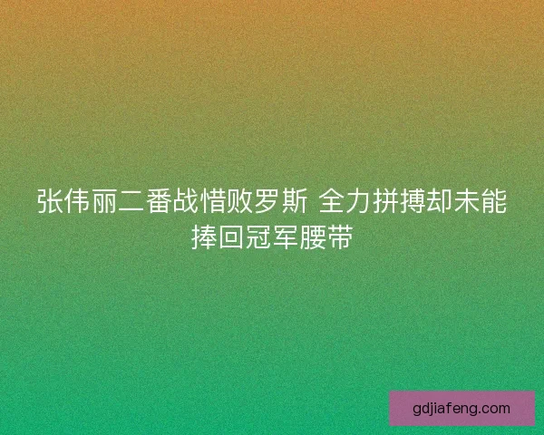 张伟丽二番战惜败罗斯 全力拼搏却未能捧回冠军腰带 张伟丽二番战惜败罗斯 全力拼搏却未能捧回冠军腰带